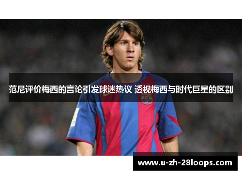范尼评价梅西的言论引发球迷热议 透视梅西与时代巨星的区别