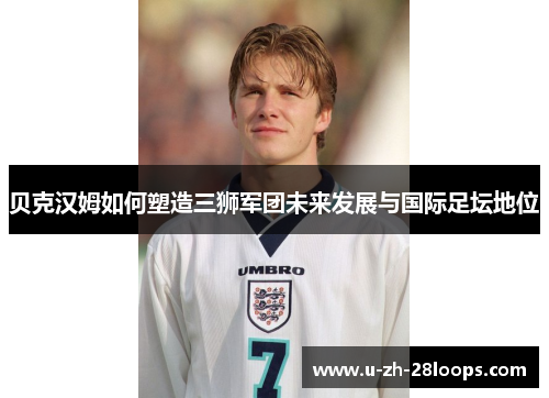 贝克汉姆如何塑造三狮军团未来发展与国际足坛地位 贝克汉姆如何塑造三狮军团未来发展与国际足坛地位