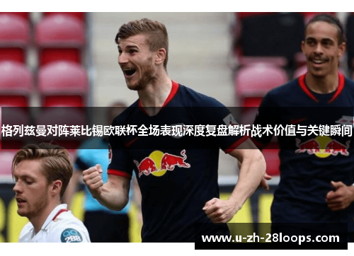格列兹曼对阵莱比锡欧联杯全场表现深度复盘解析战术价值与关键瞬间