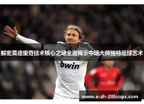 解密莫德里奇技术核心之谜全面揭示中场大师独特足球艺术