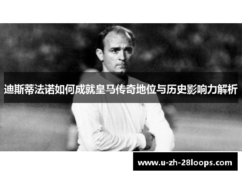 迪斯蒂法诺如何成就皇马传奇地位与历史影响力解析