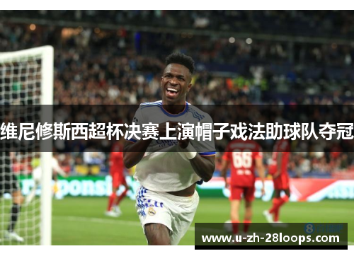 维尼修斯西超杯决赛上演帽子戏法助球队夺冠