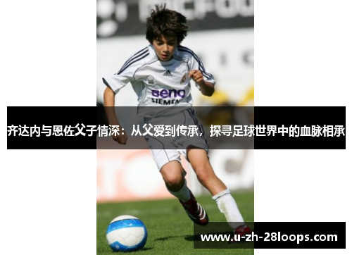 齐达内与恩佐父子情深:从父爱到传承,探寻足球世界中的血脉相承 齐达内与恩佐父子情深:从父爱到传承,探寻足球世界中的血脉相承
