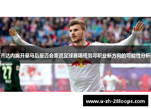 齐达内离开皇马后是否会重返足球赛场或另寻职业新方向的可能性分析 齐达内离开皇马后是否会重返足球赛场或另寻职业新方向的可能性分析